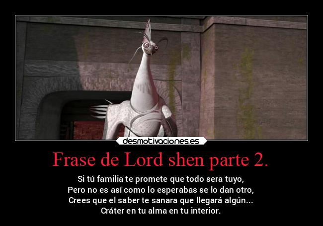 Frase de Lord shen parte 2. - Si tú familia te promete que todo sera tuyo,
Pero no es así como lo esperabas se lo dan otro,
Crees que el saber te sanara que llegará algún...
Cráter en tu alma en tu interior.
