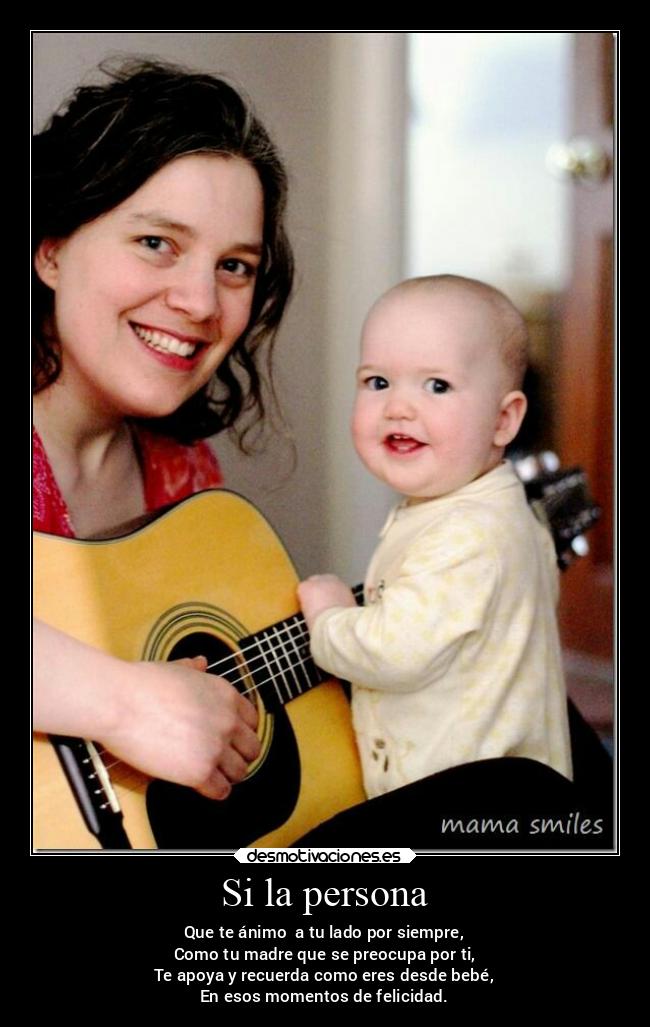 Si la persona - Que te ánimo a tu lado por siempre,
Como tu madre que se preocupa por ti,
Te apoya y recuerda como eres desde bebé,
En esos momentos de felicidad.