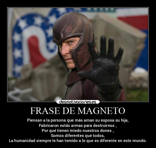 FRASE DE MAGNETO - Piensan a la persona que más aman su esposa su hija,
Fabricaron estás armas para destruirnos ,
Por qué tienen miedo nuestros dones ,
Somos diferentes que todos,
La humanidad siempre le han temido a lo que es diferente en este mundo.
