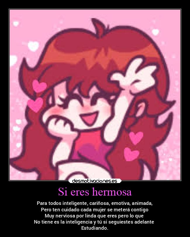 Si eres hermosa - Para todos inteligente, cariñosa, emotiva, animada,
Pero ten cuidado cada mujer se meterá contigo
Muy nerviosa por linda que eres pero lo que 
No tiene es la inteligencia y tú si seguiestes adelante 
Estudiando.
