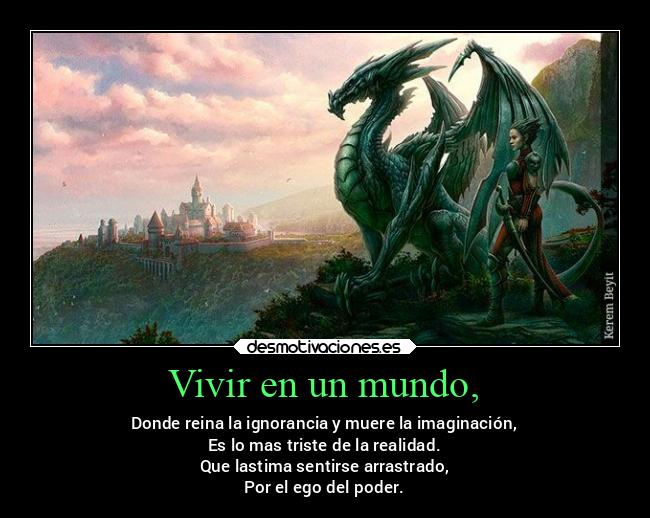 Vivir en un mundo, - Donde reina la ignorancia y muere la imaginación,
Es lo mas triste de la realidad.
Que lastima sentirse arrastrado,
Por el ego del poder.