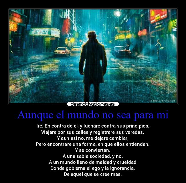 Aunque el mundo no sea para mi - Iré. En contra de el, y luchare contra sus principios,
Viajare por sus calles y registrare sus veredas.
Y aun así no, me dejare cambiar,
Pero encontrare una forma, en que ellos entiendan.
Y se conviertan.
A una sabia sociedad, y no.
A un mundo lleno de maldad y crueldad
Donde gobierna el ego y la ignorancia.
De aquel que se cree mas.