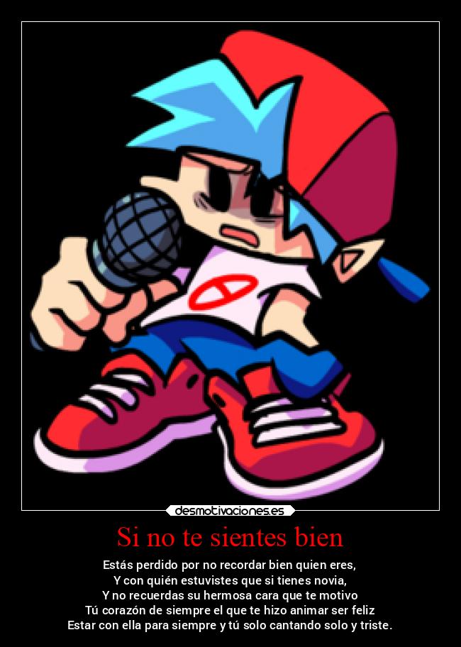 Si no te sientes bien - Estás perdido por no recordar bien quien eres,
Y con quién estuvistes que si tienes novia,
Y no recuerdas su hermosa cara que te motivo
Tú corazón de siempre el que te hizo animar ser feliz
Estar con ella para siempre y tú solo cantando solo y triste.