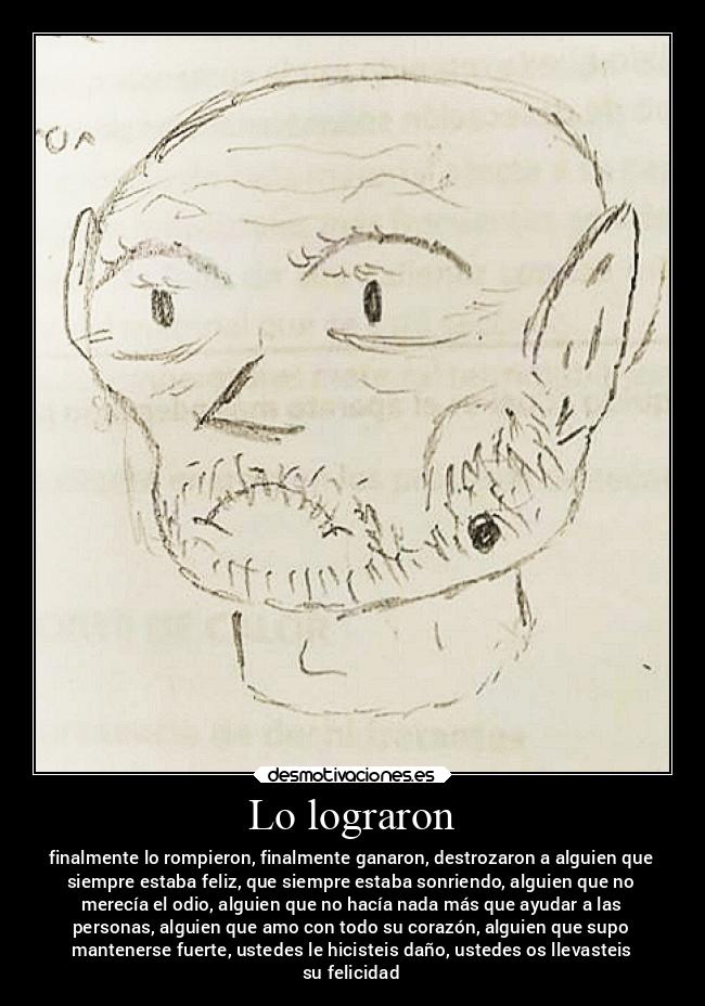 Lo lograron - finalmente lo rompieron, finalmente ganaron, destrozaron a alguien que
siempre estaba feliz, que siempre estaba sonriendo, alguien que no
merecía el odio, alguien que no hacía nada más que ayudar a las
personas, alguien que amo con todo su corazón, alguien que supo
mantenerse fuerte, ustedes le hicisteis daño, ustedes os llevasteis
su felicidad