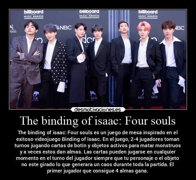 The binding of isaac: Four souls - The binding of isaac: Four souls es un juego de mesa inspirado en el
exitoso videojuego Binding of Isaac. En el juego, 2-4 jugadores toman
turnos jugando cartas de botín y objetos activos para matar monstruos
y a veces estos dan almas. Las cartas pueden jugarse en cualquier
momento en el turno del jugador siempre que tu personaje o el objeto
no este girado lo que generara un caos durante toda la partida. El
primer jugador que consigue 4 almas gana.
