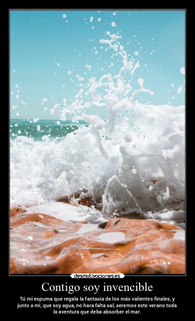 Contigo soy invencible - Tú mi espuma que regala la fantasía de los más valientes finales, y
junto a mí, que soy agua, no hara falta sal, seremos este verano toda
la aventura que deba absorber el mar.