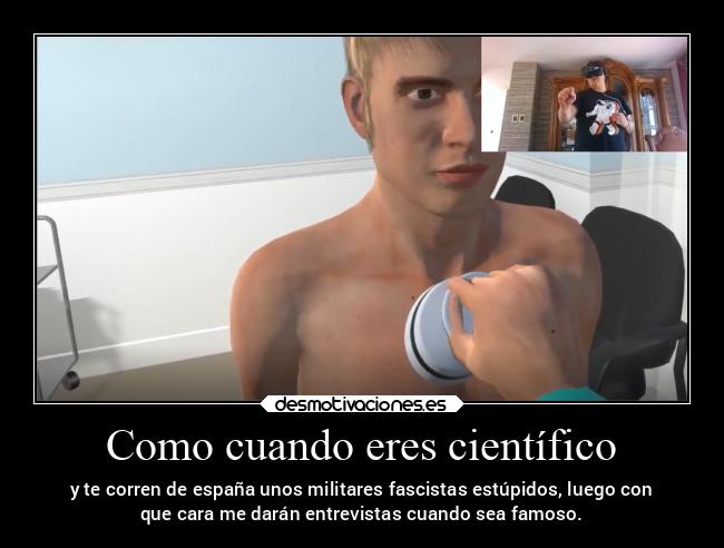 Como cuando eres científico - y te corren de españa unos militares fascistas estúpidos, luego con
que cara me darán entrevistas cuando sea famoso.