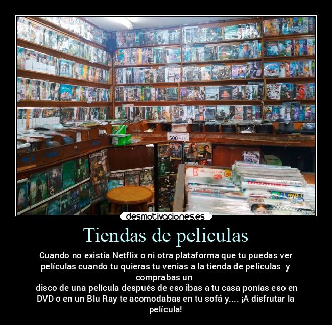 Tiendas de peliculas - Cuando no existía Netflix o ni otra plataforma que tu puedas ver
películas cuando tu quieras tu venias a la tienda de películas  y
comprabas un 
 disco de una película después de eso ibas a tu casa ponías eso en
DVD o en un Blu Ray te acomodabas en tu sofá y.... ¡A disfrutar la
película!