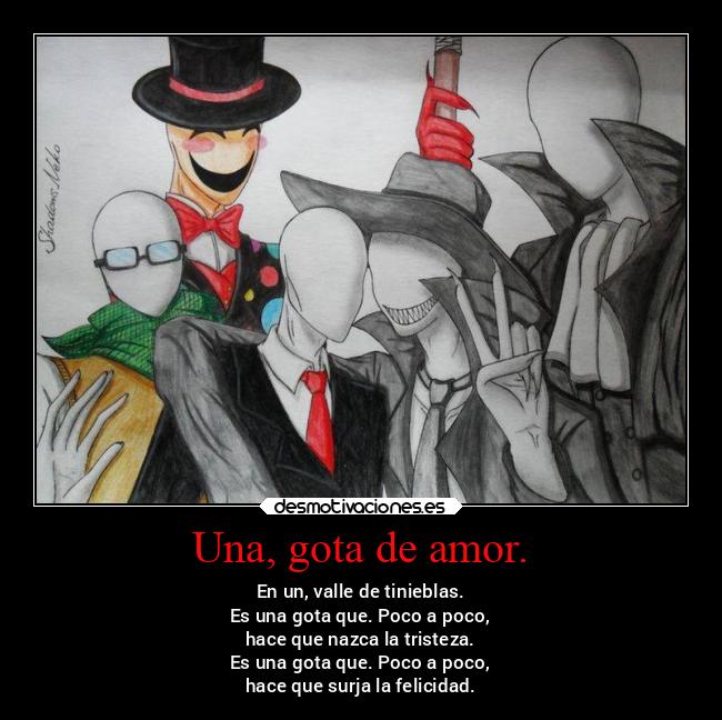 Una, gota de amor. - En un, valle de tinieblas.
Es una gota que. Poco a poco,
hace que nazca la tristeza.
Es una gota que. Poco a poco,
hace que surja la felicidad.