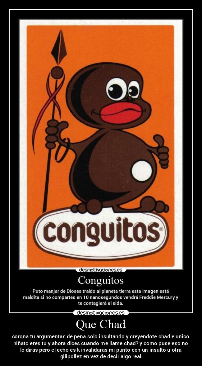 Que Chad - corona tu argumentas de pena solo insultando y creyendote chad e unico
niñato eres tu y ahora dices cuando me llame chad? y como puse eso no
lo diras pero el echo es k invalidaras mi punto con un insulto u otra
gilipollez en vez de decir algo real