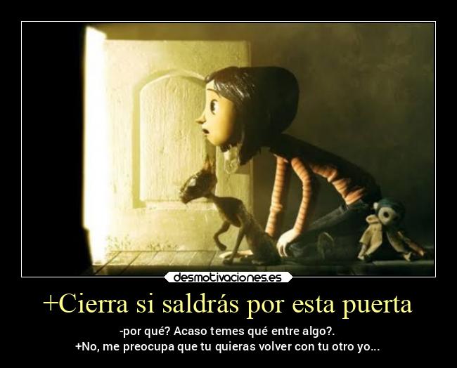 +Cierra si saldrás por esta puerta - -por qué? Acaso temes qué entre algo?.
+No, me preocupa que tu quieras volver con tu otro yo...