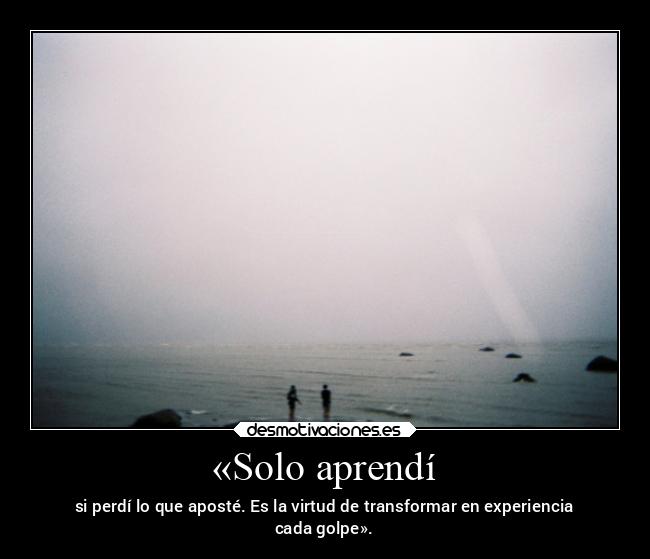 «Solo aprendí - si perdí lo que aposté. Es la virtud de transformar en experiencia
cada golpe».