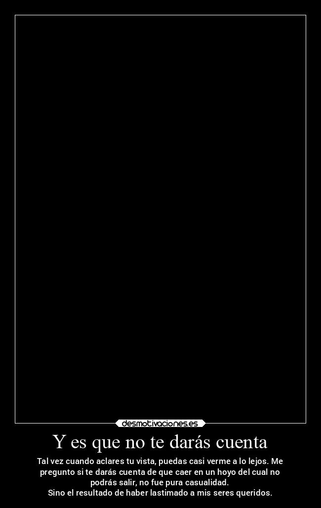 Y es que no te darás cuenta - Tal vez cuando aclares tu vista, puedas casi verme a lo lejos. Me
pregunto si te darás cuenta de que caer en un hoyo del cual no
podrás salir, no fue pura casualidad.
Sino el resultado de haber lastimado a mis seres queridos.