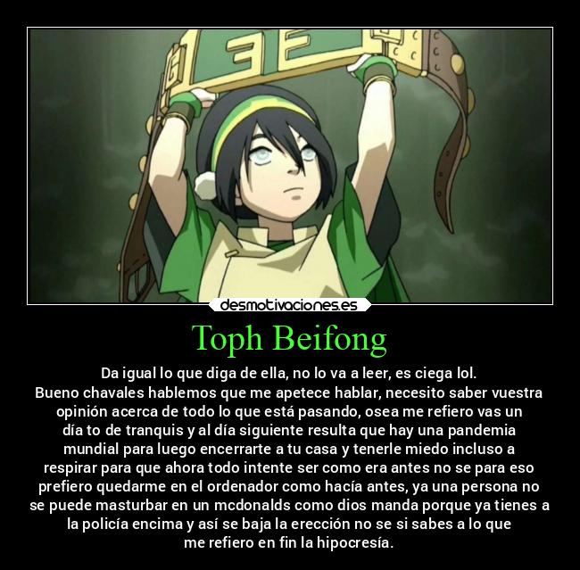 Toph Beifong - Da igual lo que diga de ella, no lo va a leer, es ciega lol.
Bueno chavales hablemos que me apetece hablar, necesito saber vuestra
opinión acerca de todo lo que está pasando, osea me refiero vas un
día to de tranquis y al día siguiente resulta que hay una pandemia
mundial para luego encerrarte a tu casa y tenerle miedo incluso a
respirar para que ahora todo intente ser como era antes no se para eso
prefiero quedarme en el ordenador como hacía antes, ya una persona no
se puede masturbar en un mcdonalds como dios manda porque ya tienes a
la policía encima y así se baja la erección no se si sabes a lo que
me refiero en fin la hipocresía.