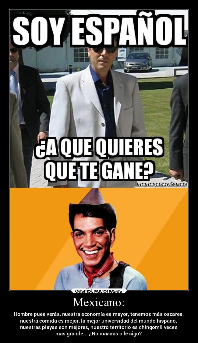 Mexicano: - Hombre pues verás, nuestra economía es mayor, tenemos más oscares,
nuestra comida es mejor, la mejor universidad del mundo hispano,
nuestras playas son mejores, nuestro territorio es chingomil veces
más grande... ¿No maaaas o le sigo?