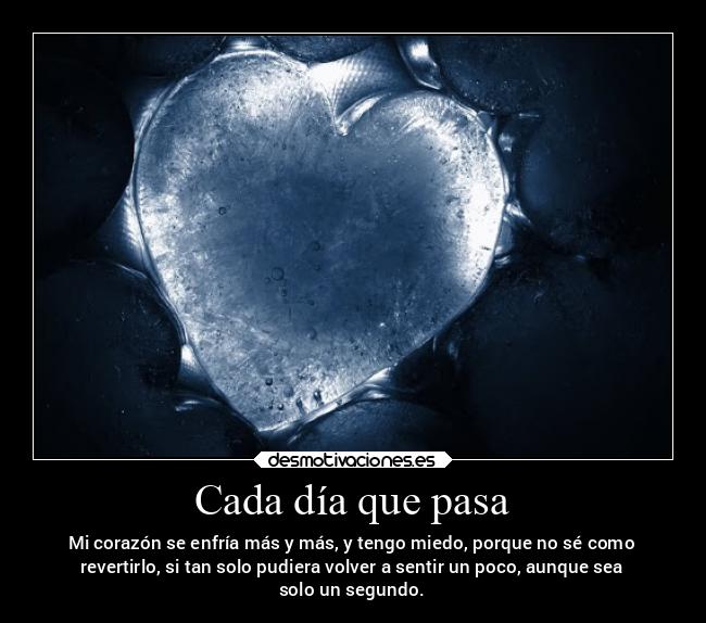 Cada día que pasa - Mi corazón se enfría más y más, y tengo miedo, porque no sé como
revertirlo, si tan solo pudiera volver a sentir un poco, aunque sea
solo un segundo.