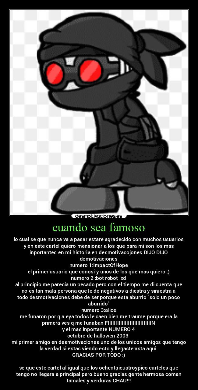 cuando sea famoso - lo cual se que nunca va a pasar estare agradecido con muchos usuarios
y en este cartel quiero mensionar a los que para mi son los mas
inportantes en mi historia en desmotivacojones DIJO DIJO
demotivaciones
numero 1:ImpactOfHope
el primer usuario que conosi y unos de los que mas quiero :)
numero 2 :bot robot  xd
al principio me parecia un pesado pero con el tiempo me di cuenta que
no es tan mala persona que le de negativos a diestra y siniestra a
todo desmotivaciones debe de ser porque esta aburrio solo un poco
aburrido
numero 3:alice
me funaron por q a eya todos le caen bien me traume porque era la
primera ves q me funaban FIIIIIIIIIIIIIIIIIIIIIIIIIIIIN
y el mas inportante NUMERO 4
octubre de hallowen 2003 
mi primer amigo en desmotivaciones uno de los unicos amigos que tengo
la verdad si estas viendo esto y llegaste asta aqui 
GRACIAS POR TODO :)

se que este cartel al igual que los ochentaicuatroypico carteles que
tengo no llegara a principal pero bueno gracias gente hermosa coman
tamales y verduras CHAU!!!
