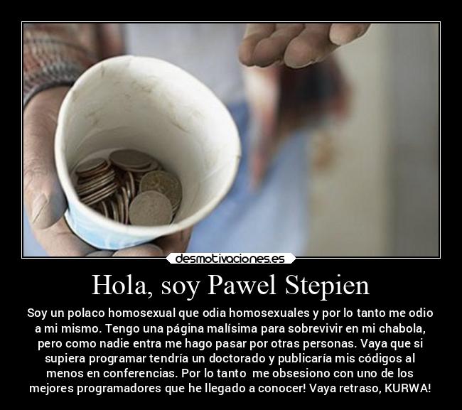 Hola, soy Pawel Stepien - Soy un polaco homosexual que odia homosexuales y por lo tanto me odio
a mi mismo. Tengo una página malísima para sobrevivir en mi chabola,
pero como nadie entra me hago pasar por otras personas. Vaya que si
supiera programar tendría un doctorado y publicaría mis códigos al
menos en conferencias. Por lo tanto me obsesiono con uno de los
mejores programadores que he llegado a conocer! Vaya retraso, KURWA!