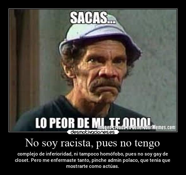 No soy racista, pues no tengo - complejo de inferioridad, ni tampoco homófobo, pues no soy gay de
closet. Pero me enfermaste tanto, pinche admin polaco, que tenía que
mostrarte como actúas.