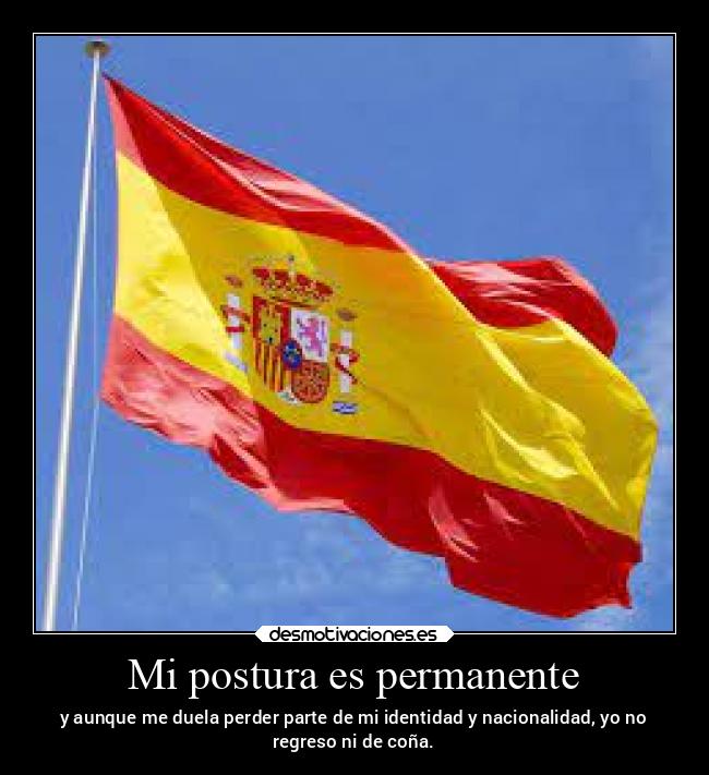 Mi postura es permanente - y aunque me duela perder parte de mi identidad y nacionalidad, yo no
regreso ni de coña.
