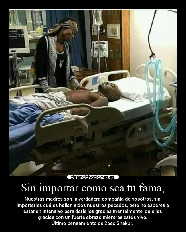 Sin importar como sea tu fama, - Nuestras madres son la verdadera compañía de nosotros, sin
importarles cuáles hallan sidos nuestros pecados, pero no esperes a
estar en intensivo para darle las gracias mentalmente, dale las
gracias con un fuerte abrazo mientras estés vivo.
Último pensamiento de 2pac Shakur.