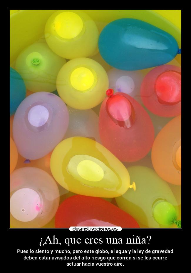 ¿Ah, que eres una niña? - Pues lo siento y mucho, pero este globo, el agua y la ley de gravedad
deben estar avisados del alto riesgo que corren si se les ocurre
actuar hacia vuestro aire.