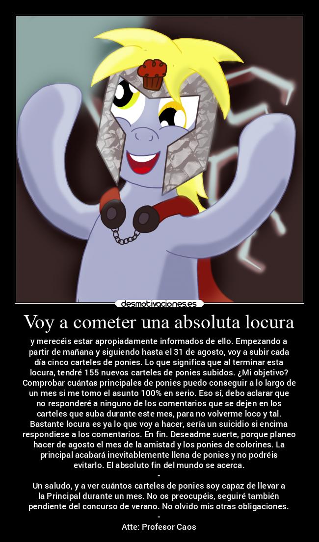 Voy a cometer una absoluta locura - y merecéis estar apropiadamente informados de ello. Empezando a
partir de mañana y siguiendo hasta el 31 de agosto, voy a subir cada
día cinco carteles de ponies. Lo que significa que al terminar esta
locura, tendré 155 nuevos carteles de ponies subidos. ¿Mi objetivo?
Comprobar cuántas principales de ponies puedo conseguir a lo largo de
un mes si me tomo el asunto 100% en serio. Eso sí, debo aclarar que
no responderé a ninguno de los comentarios que se dejen en los
carteles que suba durante este mes, para no volverme loco y tal.
Bastante locura es ya lo que voy a hacer, sería un suicidio si encima
respondiese a los comentarios. En fin. Deseadme suerte, porque planeo
hacer de agosto el mes de la amistad y los ponies de colorines. La
principal acabará inevitablemente llena de ponies y no podréis
evitarlo. El absoluto fin del mundo se acerca.
-
Un saludo, y a ver cuántos carteles de ponies soy capaz de llevar a
la Principal durante un mes. No os preocupéis, seguiré también
pendiente del concurso de verano. No olvido mis otras obligaciones.
-
Atte: Profesor Caos