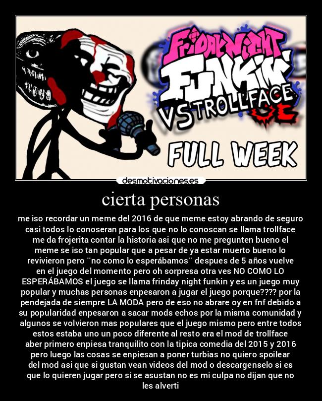 cierta personas - me iso recordar un meme del 2016 de que meme estoy abrando de seguro
casi todos lo conoseran para los que no lo conoscan se llama trollface
me da frojerita contar la historia asi que no me pregunten bueno el
meme se iso tan popular que a pesar de ya estar muerto bueno lo
revivieron pero ¨no como lo esperábamos¨ despues de 5 años vuelve
en el juego del momento pero oh sorpresa otra ves NO COMO LO
ESPERÁBAMOS el juego se llama frinday night funkin y es un juego muy
popular y muchas personas enpesaron a jugar el juego porque???? por la
pendejada de siempre LA MODA pero de eso no abrare oy en fnf debido a
su popularidad enpesaron a sacar mods echos por la misma comunidad y
algunos se volvieron mas populares que el juego mismo pero entre todos
estos estaba uno un poco diferente al resto era el mod de trollface
aber primero enpiesa tranquilito con la tipica comedia del 2015 y 2016
pero luego las cosas se enpiesan a poner turbias no quiero spoilear
del mod asi que si gustan vean videos del mod o descargenselo si es
que lo quieren jugar pero si se asustan no es mi culpa no dijan que no
les alverti