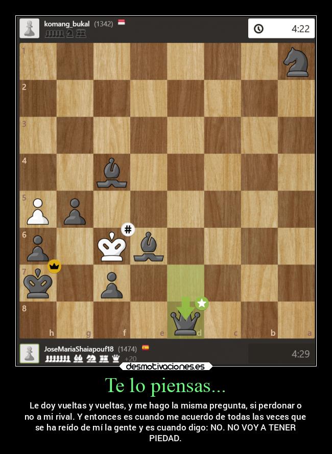 Te lo piensas... - Le doy vueltas y vueltas, y me hago la misma pregunta, si perdonar o
no a mi rival. Y entonces es cuando me acuerdo de todas las veces que
se ha reído de mí la gente y es cuando digo: NO. NO VOY A TENER
PIEDAD.