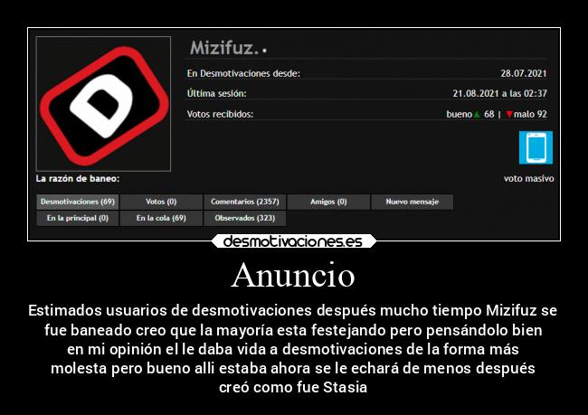 Anuncio - Estimados usuarios de desmotivaciones después mucho tiempo Mizifuz se
fue baneado creo que la mayoría esta festejando pero pensándolo bien
en mi opinión el le daba vida a desmotivaciones de la forma más
molesta pero bueno alli estaba ahora se le echará de menos después
creó como fue Stasia