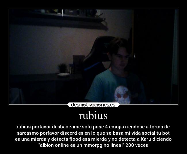 rubius - rubius porfavor desbaneame solo puse 4 emojis riendose a forma de
sarcasmo porfavor discord es en lo que se basa mi vida social tu bot
es una mierda y detecta flood esa mierda y no detecta a Karu diciendo
albion online es un mmorpg no lineal 200 veces