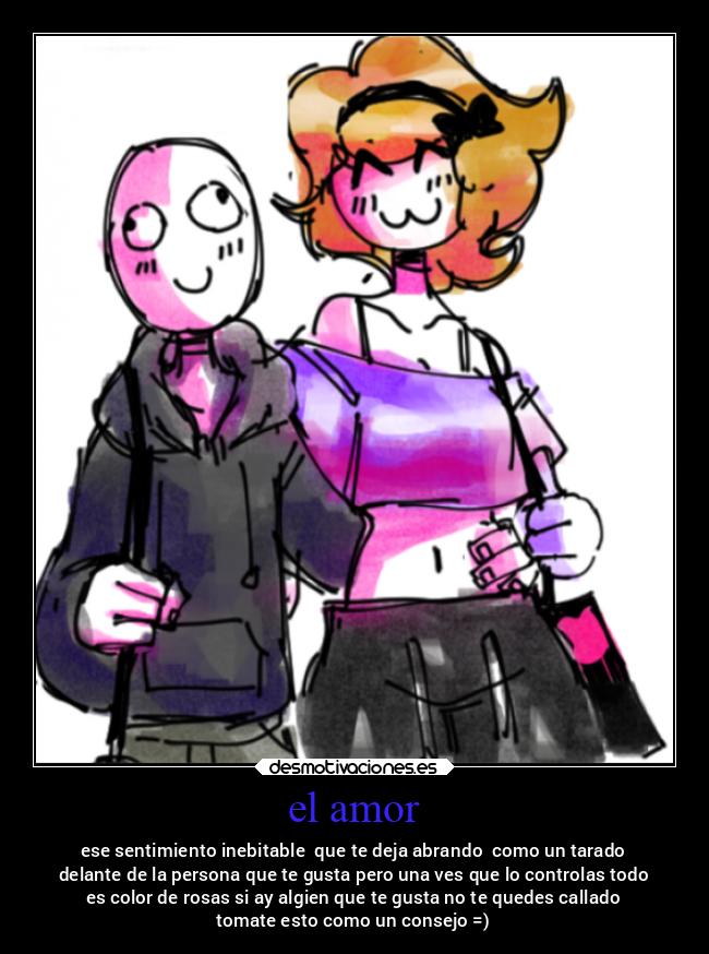 el amor - ese sentimiento inebitable  que te deja abrando  como un tarado
delante de la persona que te gusta pero una ves que lo controlas todo
es color de rosas si ay algien que te gusta no te quedes callado
tomate esto como un consejo =)