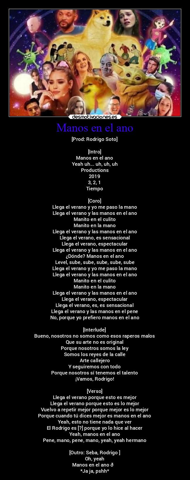 Manos en el ano - [Prod: Rodrigo Soto]

[Intro]
Manos en el ano
Yeah uh... uh, uh, uh
Productions
2019
3, 2, 1
Tiempo

[Coro]
Llega el verano y yo me paso la mano
Llega el verano y las manos en el ano
Manito en el culito
Manito en la mano
Llega el verano y las manos en el ano
Llega el verano, es sensacional
Llega el verano, espectacular
Llega el verano y las manos en el ano
¿Dónde? Manos en el ano
Level, sube, sube, sube, sube, sube
Llega el verano y yo me paso la mano
Llega el verano y las manos en el ano
Manito en el culito
Manito en la mano
Llega el verano y las manos en el ano
Llega el verano, espectacular
Llega el verano, es, es sensacional
Llega el verano y las manos en el pene
No, porque yo prefiero manos en el ano

[Interlude]
Bueno, nosotros no somos como esos raperos malos
Que su arte no es original
Porque nosotros somos la ley
Somos los reyes de la calle
Arte callejero
Y seguiremos con todo
Porque nosotros sí tenemos el talento
¡Vamos, Rodrigo!

[Verso]
Llega el verano porque esto es mejor
Llega el verano porque esto es lo mejor
Vuelvo a repetir mejor porque mejor es lo mejor
Porque cuando tú dices mejor es manos en el ano
Yeah, esto no tiene nada que ver
El Rodrigo es [?] porque yo lo hice al hacer
Yeah, manos en el ano
Pene, mano, pene, mano, yeah, yeah hermano

[Outro: Seba, Rodrigo ]
Oh, yeah
Manos en el ano 😎
*Ja ja, pshh*