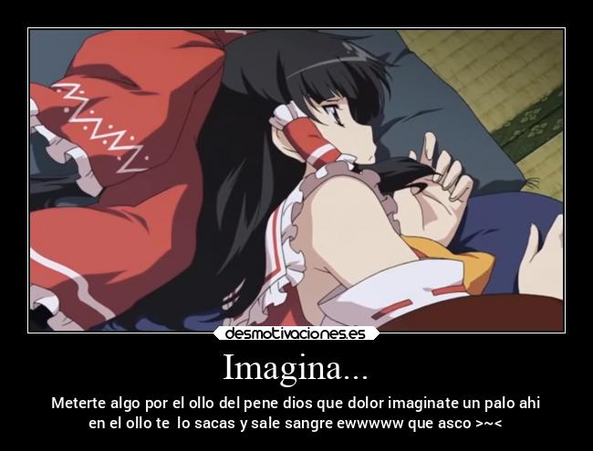 Imagina... - Meterte algo por el ollo del pene dios que dolor imaginate un palo ahi
en el ollo te  lo sacas y sale sangre ewwwww que asco >~