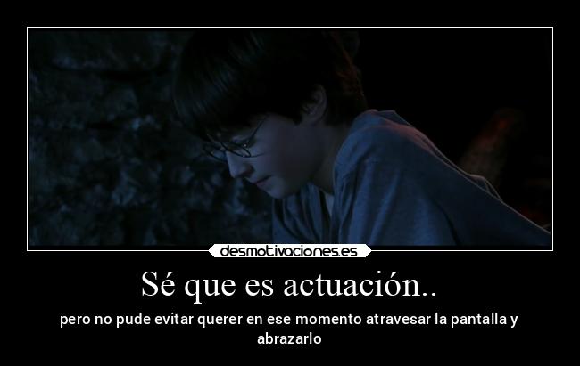 Sé que es actuación.. - pero no pude evitar querer en ese momento atravesar la pantalla y
abrazarlo