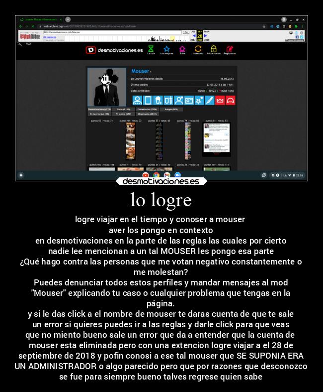 lo logre - logre viajar en el tiempo y conoser a mouser 
aver los pongo en contexto
en desmotivaciones en la parte de las reglas las cuales por cierto
nadie lee mencionan a un tal MOUSER les pongo esa parte
¿Qué hago contra las personas que me votan negativo constantemente o
me molestan?
Puedes denunciar todos estos perfiles y mandar mensajes al mod
Mouser explicando tu caso o cualquier problema que tengas en la
página.
y si le das click a el nombre de mouser te daras cuenta de que te sale
un error si quieres puedes ir a las reglas y darle click para que veas
que no miento bueno sale un error que da a entender que la cuenta de 
mouser esta eliminada pero con una extencion logre viajar a el 28 de
septiembre de 2018 y pofin conosi a ese tal mouser que SE SUPONIA ERA
UN ADMINISTRADOR o algo parecido pero que por razones que desconozco
se fue para siempre bueno talves regrese quien sabe