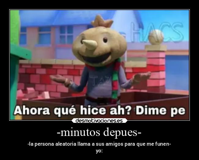 -minutos depues- - -la persona aleatoria llama a sus amigos para que me funen-
yo: