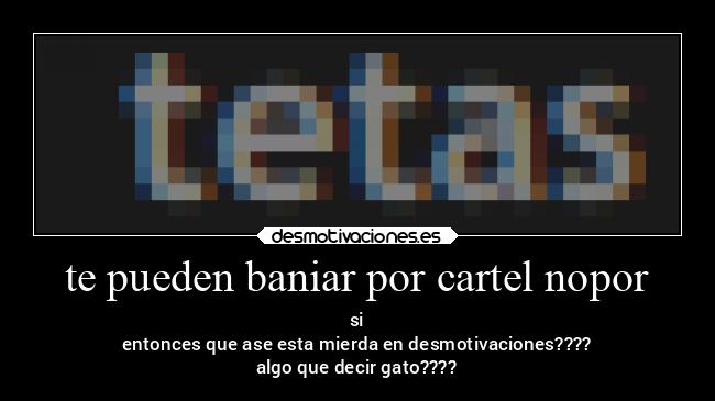 te pueden baniar por cartel nopor - si
entonces que ase esta mierda en desmotivaciones????
algo que decir gato????