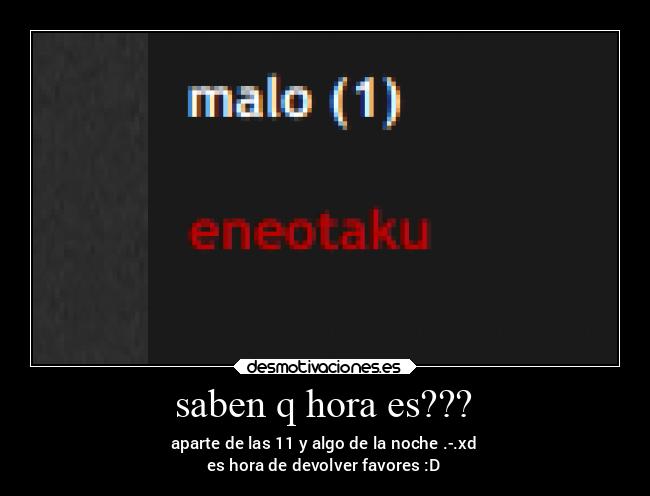 saben q hora es??? - aparte de las 11 y algo de la noche .-.xd
es hora de devolver favores :D