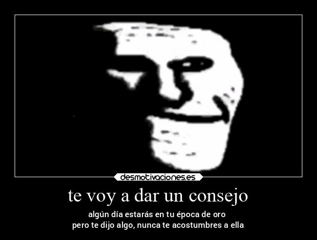 te voy a dar un consejo - algún día estarás en tu época de oro 
pero te dijo algo, nunca te acostumbres a ella