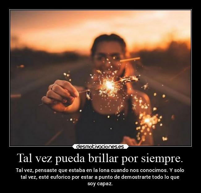 Tal vez pueda brillar por siempre. - Tal vez, pensaste que estaba en la lona cuando nos conocimos. Y solo
tal vez, esté euforico por estar a punto de demostrarte todo lo que
soy capaz.