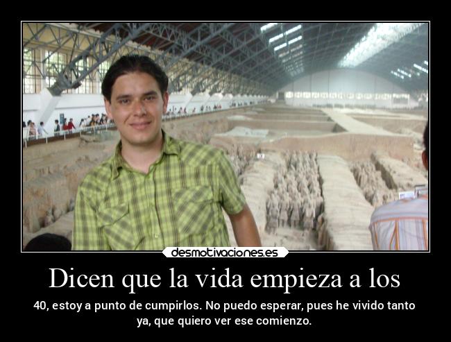 Dicen que la vida empieza a los - 40, estoy a punto de cumpirlos. No puedo esperar, pues he vivido tanto
ya, que quiero ver ese comienzo.