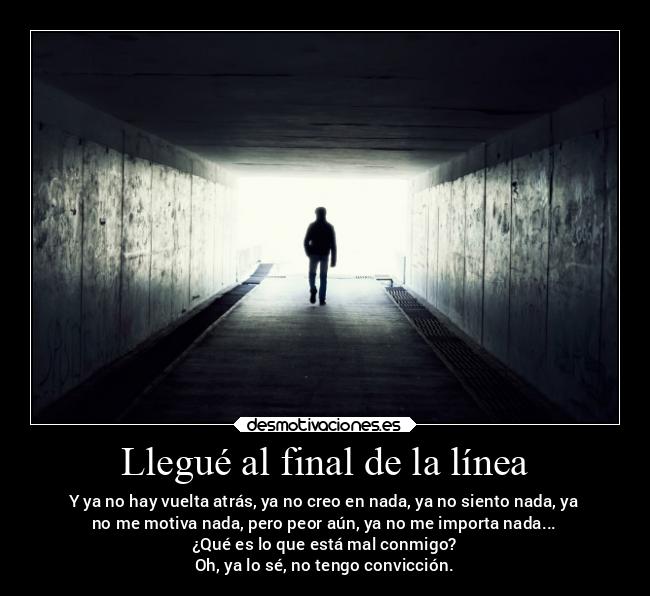 Llegué al final de la línea - Y ya no hay vuelta atrás, ya no creo en nada, ya no siento nada, ya
no me motiva nada, pero peor aún, ya no me importa nada...
¿Qué es lo que está mal conmigo?
Oh, ya lo sé, no tengo convicción.