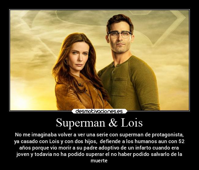 Superman & Lois - No me imaginaba volver a ver una serie con superman de protagonista,
ya casado con Lois y con dos hijos,  defiende a los humanos aun con 52
años porque vio morir a su padre adoptivo de un infarto cuando era
joven y todavia no ha podido superar el no haber podido salvarlo de la
muerte