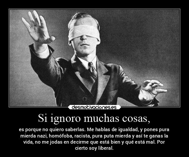 Si ignoro muchas cosas, - es porque no quiero saberlas. Me hablas de igualdad, y pones pura
mierda nazi, homófoba, racista, pura puta mierda y así te ganas la
vida, no me jodas en decirme que está bien y qué está mal. Por
cierto soy liberal.