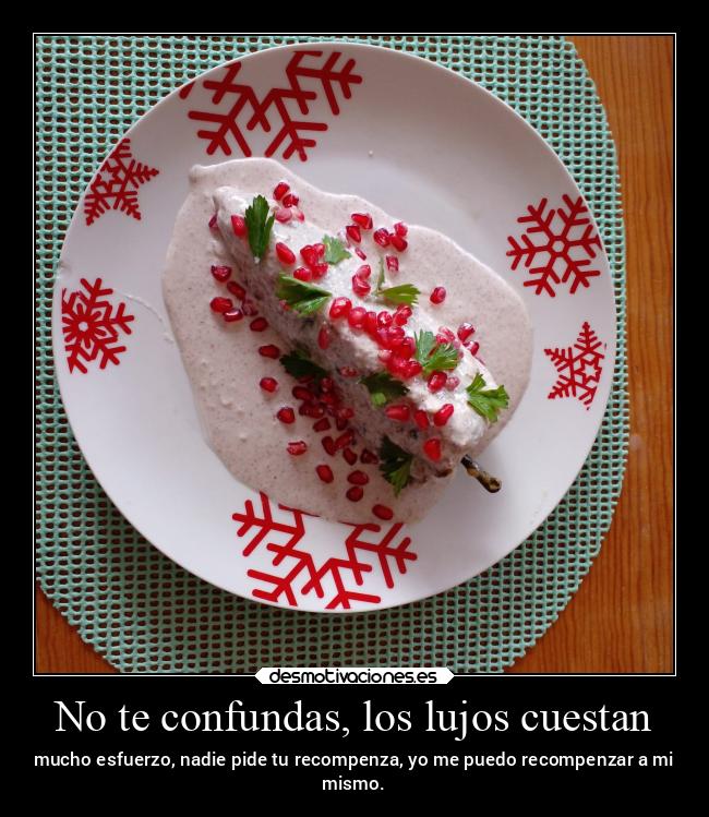 No te confundas, los lujos cuestan - mucho esfuerzo, nadie pide tu recompenza, yo me puedo recompenzar a mi
mismo.