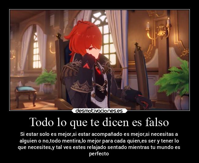 Todo lo que te dicen es falso - Si estar solo es mejor,si estar acompañado es mejor,si necesitas a
alguien o no,todo mentira,lo mejor para cada quien,es ser y tener lo
que necesites,y tal ves estes relajado sentado mientras tu mundo es
perfecto