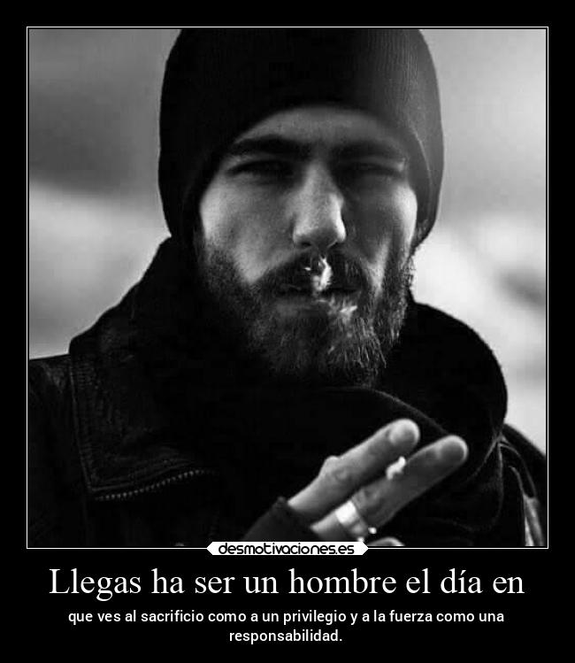 Llegas ha ser un hombre el día en - que ves al sacrificio como a un privilegio y a la fuerza como una
responsabilidad.