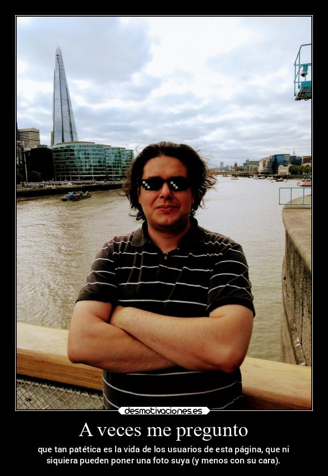 A veces me pregunto - que tan patética es la vida de los usuarios de esta página, que ni
siquiera pueden poner una foto suya (y menos con su cara).