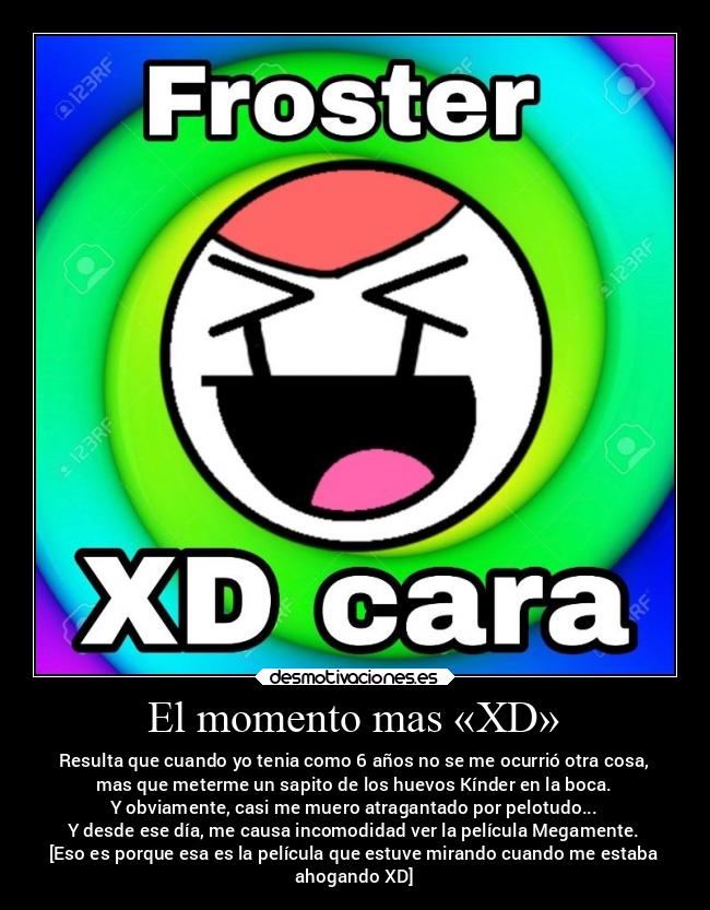 El momento mas «XD» - Resulta que cuando yo tenia como 6 años no se me ocurrió otra cosa,
mas que meterme un sapito de los huevos Kínder en la boca.
Y obviamente, casi me muero atragantado por pelotudo...
Y desde ese día, me causa incomodidad ver la película Megamente.
[Eso es porque esa es la película que estuve mirando cuando me estaba
ahogando XD]